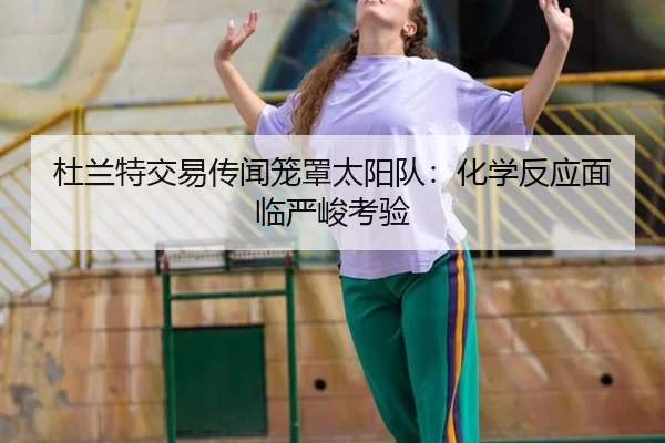 杜兰特交易传闻笼罩太阳队：化学反应面临严峻考验