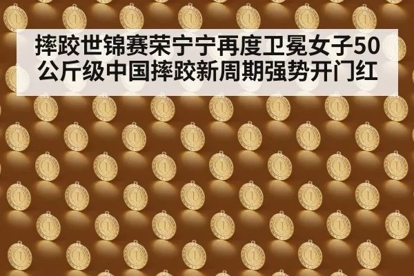 摔跤世锦赛荣宁宁再度卫冕女子50公斤级中国摔跤新周期强势开门红