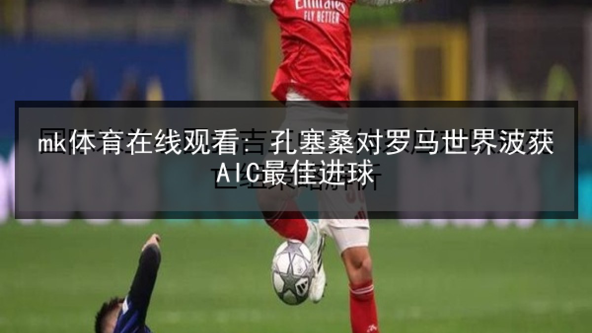mk体育在线观看: 孔塞桑对罗马世界波获AIC最佳进球 mk体育在线观看: 孔塞桑对罗马世界波获AIC最佳进球